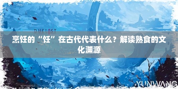 烹饪的“饪”在古代代表什么？解读熟食的文化渊源