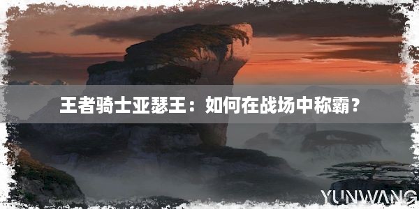 王者骑士亚瑟王：如何在战场中称霸？