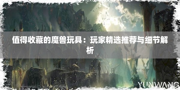 值得收藏的魔兽玩具：玩家精选推荐与细节解析