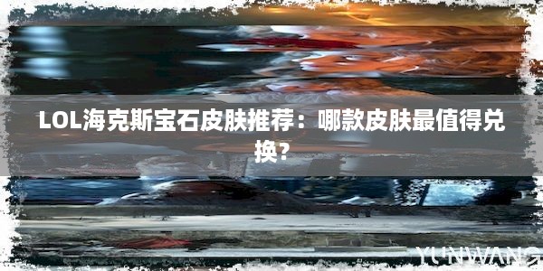 LOL海克斯宝石皮肤推荐：哪款皮肤最值得兑换？