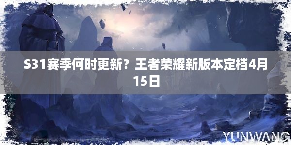 S31赛季何时更新？王者荣耀新版本定档4月15日