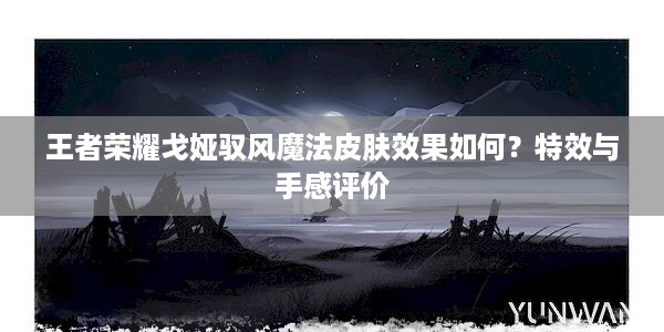 王者荣耀戈娅驭风魔法皮肤效果如何？特效与手感评价