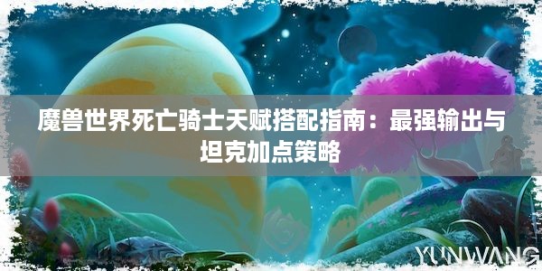 魔兽世界死亡骑士天赋搭配指南：最强输出与坦克加点策略