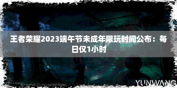 王者荣耀2023端午节未成年限玩时间公布：每日仅1小时