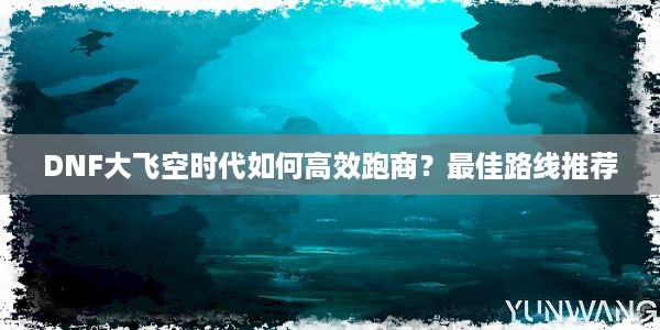 DNF大飞空时代如何高效跑商？最佳路线推荐