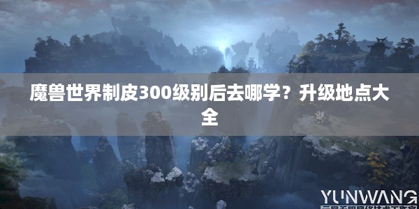 魔兽世界制皮300级别后去哪学？升级地点大全