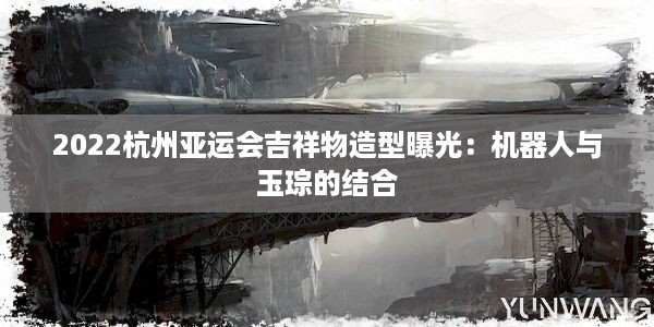 2022杭州亚运会吉祥物造型曝光：机器人与玉琮的结合