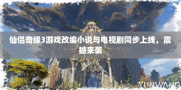 仙侣奇缘3游戏改编小说与电视剧同步上线，震撼来袭