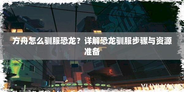 方舟怎么驯服恐龙？详解恐龙驯服步骤与资源准备